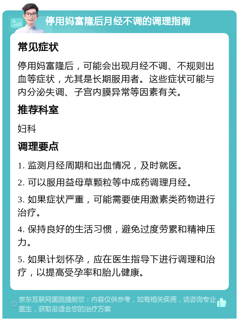 停用妈富隆后月经不调的调理指南 常见症状 停用妈富隆后，可能会出现月经不调、不规则出血等症状，尤其是长期服用者。这些症状可能与内分泌失调、子宫内膜异常等因素有关。 推荐科室 妇科 调理要点 1. 监测月经周期和出血情况，及时就医。 2. 可以服用益母草颗粒等中成药调理月经。 3. 如果症状严重，可能需要使用激素类药物进行治疗。 4. 保持良好的生活习惯，避免过度劳累和精神压力。 5. 如果计划怀孕，应在医生指导下进行调理和治疗，以提高受孕率和胎儿健康。