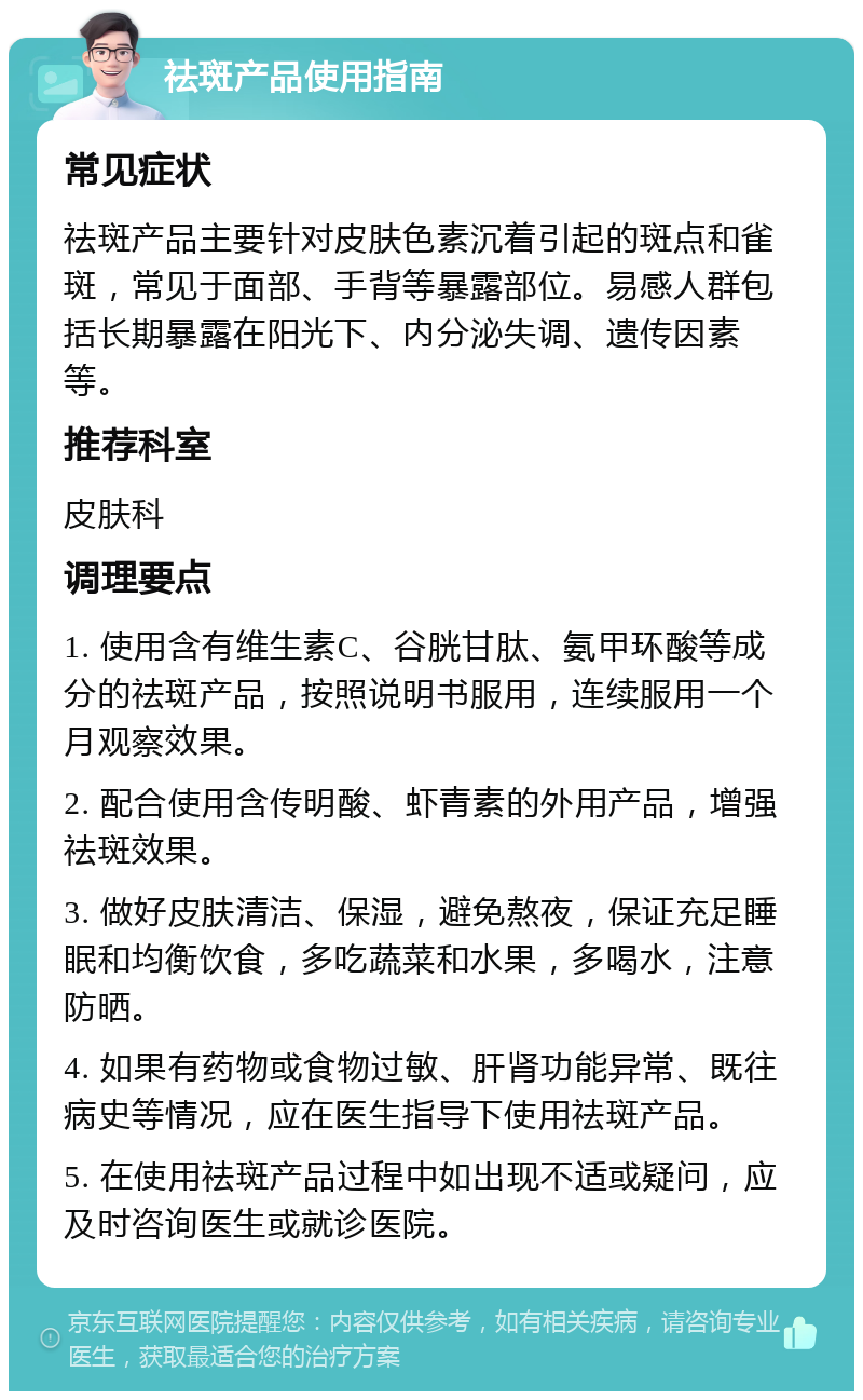 祛斑产品使用指南 常见症状 祛斑产品主要针对皮肤色素沉着引起的斑点和雀斑，常见于面部、手背等暴露部位。易感人群包括长期暴露在阳光下、内分泌失调、遗传因素等。 推荐科室 皮肤科 调理要点 1. 使用含有维生素C、谷胱甘肽、氨甲环酸等成分的祛斑产品，按照说明书服用，连续服用一个月观察效果。 2. 配合使用含传明酸、虾青素的外用产品，增强祛斑效果。 3. 做好皮肤清洁、保湿，避免熬夜，保证充足睡眠和均衡饮食，多吃蔬菜和水果，多喝水，注意防晒。 4. 如果有药物或食物过敏、肝肾功能异常、既往病史等情况，应在医生指导下使用祛斑产品。 5. 在使用祛斑产品过程中如出现不适或疑问，应及时咨询医生或就诊医院。