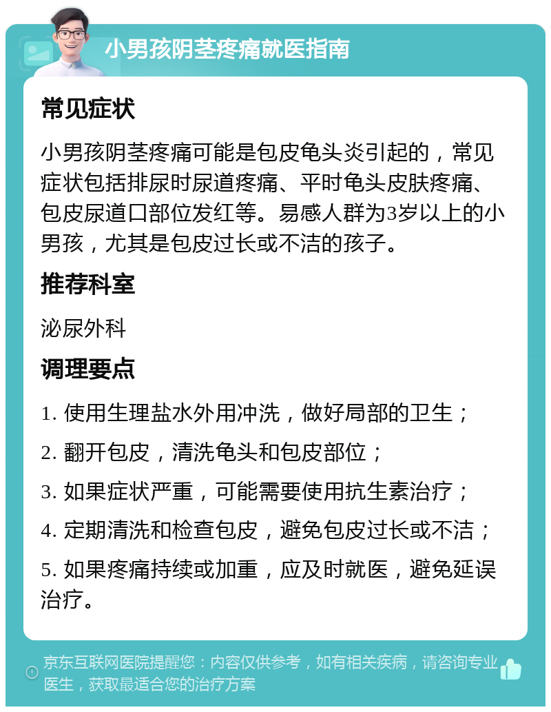 小男孩阴茎疼痛就医指南 常见症状 小男孩阴茎疼痛可能是包皮龟头炎引起的，常见症状包括排尿时尿道疼痛、平时龟头皮肤疼痛、包皮尿道口部位发红等。易感人群为3岁以上的小男孩，尤其是包皮过长或不洁的孩子。 推荐科室 泌尿外科 调理要点 1. 使用生理盐水外用冲洗，做好局部的卫生； 2. 翻开包皮，清洗龟头和包皮部位； 3. 如果症状严重，可能需要使用抗生素治疗； 4. 定期清洗和检查包皮，避免包皮过长或不洁； 5. 如果疼痛持续或加重，应及时就医，避免延误治疗。