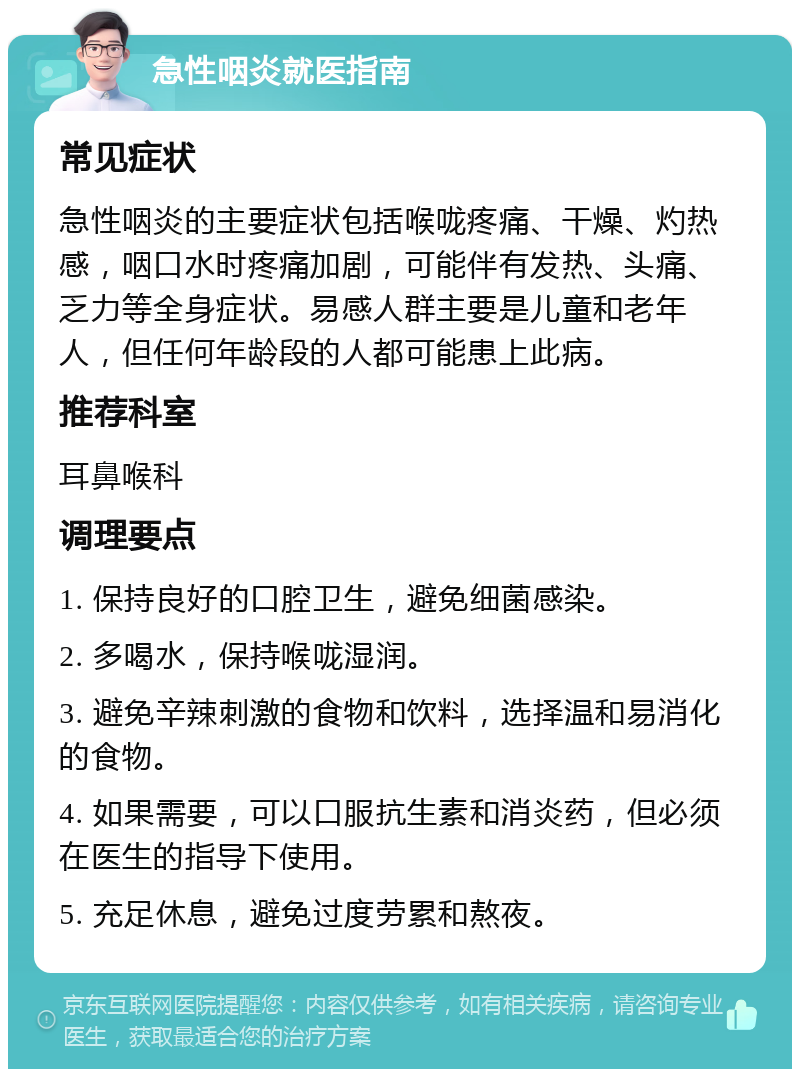 急性咽炎就医指南 常见症状 急性咽炎的主要症状包括喉咙疼痛、干燥、灼热感，咽口水时疼痛加剧，可能伴有发热、头痛、乏力等全身症状。易感人群主要是儿童和老年人，但任何年龄段的人都可能患上此病。 推荐科室 耳鼻喉科 调理要点 1. 保持良好的口腔卫生，避免细菌感染。 2. 多喝水，保持喉咙湿润。 3. 避免辛辣刺激的食物和饮料，选择温和易消化的食物。 4. 如果需要，可以口服抗生素和消炎药，但必须在医生的指导下使用。 5. 充足休息，避免过度劳累和熬夜。