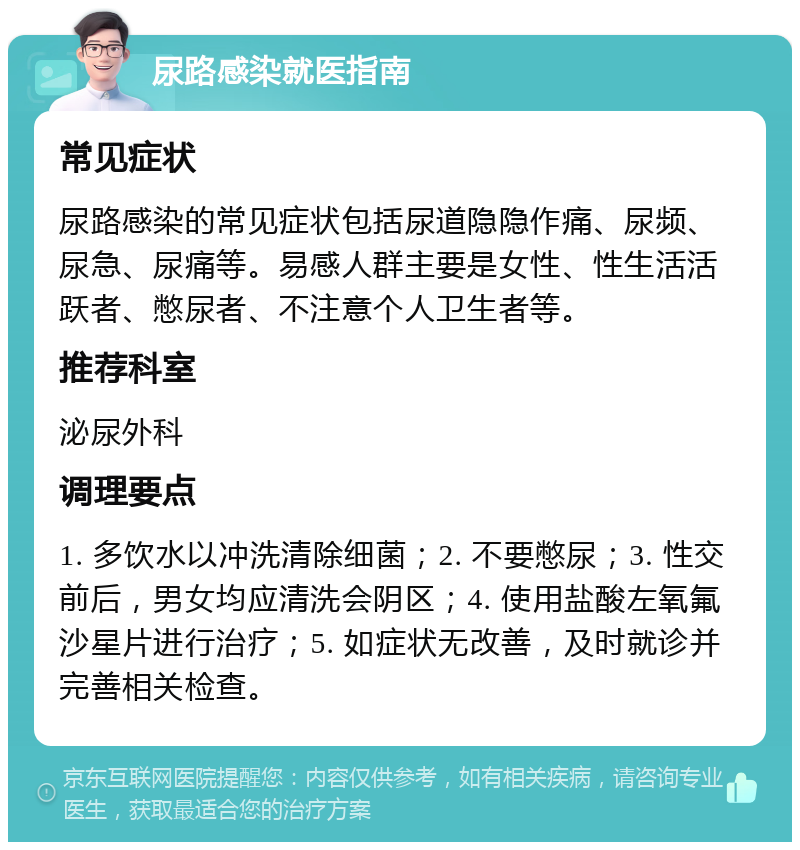 尿路感染就医指南 常见症状 尿路感染的常见症状包括尿道隐隐作痛、尿频、尿急、尿痛等。易感人群主要是女性、性生活活跃者、憋尿者、不注意个人卫生者等。 推荐科室 泌尿外科 调理要点 1. 多饮水以冲洗清除细菌；2. 不要憋尿；3. 性交前后，男女均应清洗会阴区；4. 使用盐酸左氧氟沙星片进行治疗；5. 如症状无改善，及时就诊并完善相关检查。