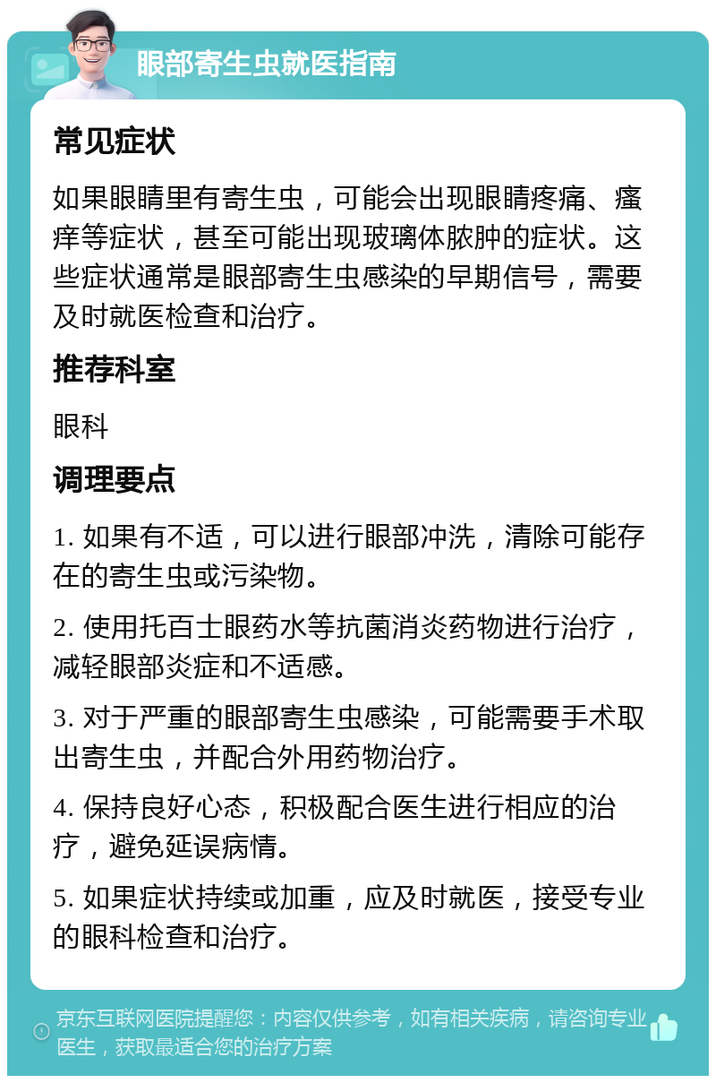 眼部寄生虫就医指南 常见症状 如果眼睛里有寄生虫，可能会出现眼睛疼痛、瘙痒等症状，甚至可能出现玻璃体脓肿的症状。这些症状通常是眼部寄生虫感染的早期信号，需要及时就医检查和治疗。 推荐科室 眼科 调理要点 1. 如果有不适，可以进行眼部冲洗，清除可能存在的寄生虫或污染物。 2. 使用托百士眼药水等抗菌消炎药物进行治疗，减轻眼部炎症和不适感。 3. 对于严重的眼部寄生虫感染，可能需要手术取出寄生虫，并配合外用药物治疗。 4. 保持良好心态，积极配合医生进行相应的治疗，避免延误病情。 5. 如果症状持续或加重，应及时就医，接受专业的眼科检查和治疗。