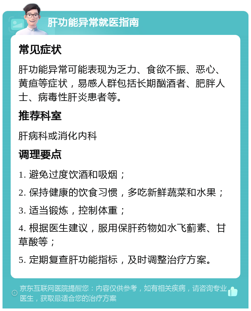 肝功能异常就医指南 常见症状 肝功能异常可能表现为乏力、食欲不振、恶心、黄疸等症状，易感人群包括长期酗酒者、肥胖人士、病毒性肝炎患者等。 推荐科室 肝病科或消化内科 调理要点 1. 避免过度饮酒和吸烟； 2. 保持健康的饮食习惯，多吃新鲜蔬菜和水果； 3. 适当锻炼，控制体重； 4. 根据医生建议，服用保肝药物如水飞蓟素、甘草酸等； 5. 定期复查肝功能指标，及时调整治疗方案。