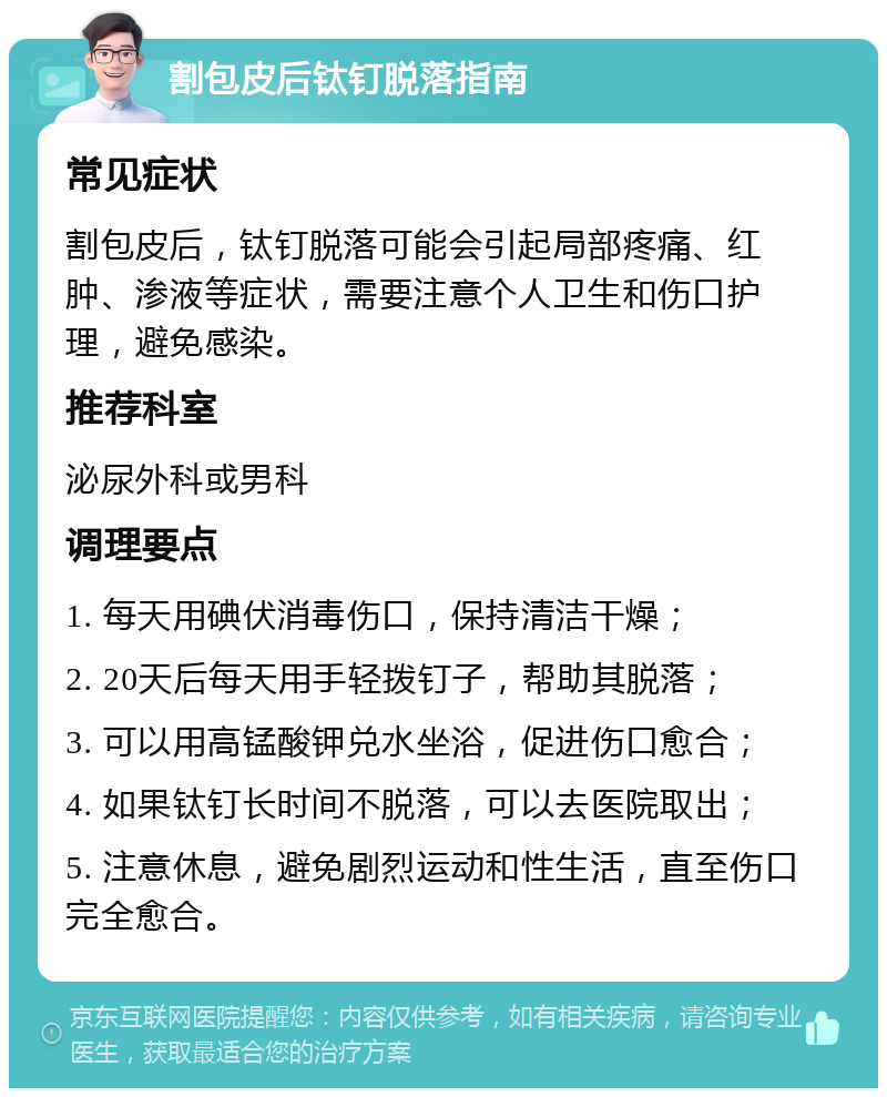 割包皮后钛钉脱落指南 常见症状 割包皮后，钛钉脱落可能会引起局部疼痛、红肿、渗液等症状，需要注意个人卫生和伤口护理，避免感染。 推荐科室 泌尿外科或男科 调理要点 1. 每天用碘伏消毒伤口，保持清洁干燥； 2. 20天后每天用手轻拨钉子，帮助其脱落； 3. 可以用高锰酸钾兑水坐浴，促进伤口愈合； 4. 如果钛钉长时间不脱落，可以去医院取出； 5. 注意休息，避免剧烈运动和性生活，直至伤口完全愈合。