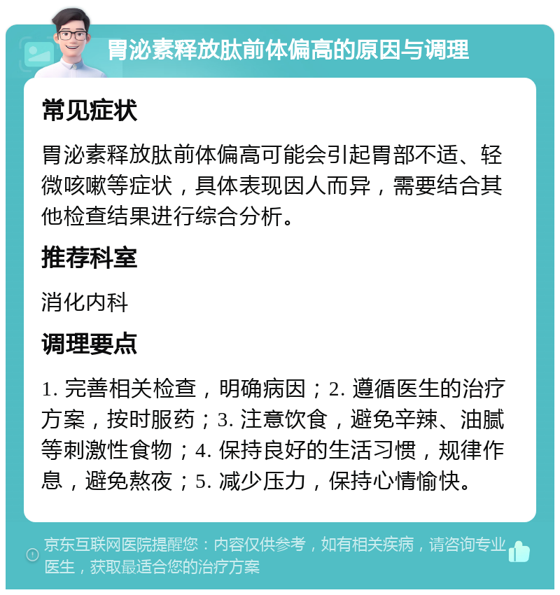 胃泌素释放肽前体偏高的原因与调理 常见症状 胃泌素释放肽前体偏高可能会引起胃部不适、轻微咳嗽等症状，具体表现因人而异，需要结合其他检查结果进行综合分析。 推荐科室 消化内科 调理要点 1. 完善相关检查，明确病因；2. 遵循医生的治疗方案，按时服药；3. 注意饮食，避免辛辣、油腻等刺激性食物；4. 保持良好的生活习惯，规律作息，避免熬夜；5. 减少压力，保持心情愉快。