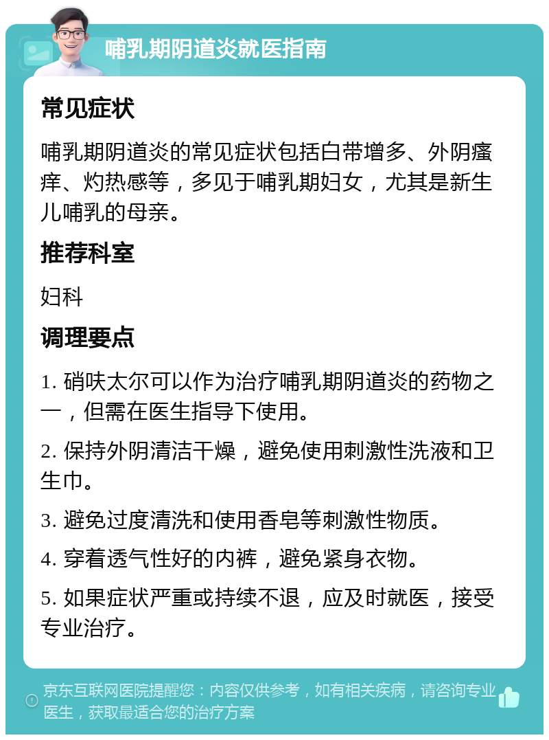 哺乳期阴道炎就医指南 常见症状 哺乳期阴道炎的常见症状包括白带增多、外阴瘙痒、灼热感等，多见于哺乳期妇女，尤其是新生儿哺乳的母亲。 推荐科室 妇科 调理要点 1. 硝呋太尔可以作为治疗哺乳期阴道炎的药物之一，但需在医生指导下使用。 2. 保持外阴清洁干燥，避免使用刺激性洗液和卫生巾。 3. 避免过度清洗和使用香皂等刺激性物质。 4. 穿着透气性好的内裤，避免紧身衣物。 5. 如果症状严重或持续不退，应及时就医，接受专业治疗。