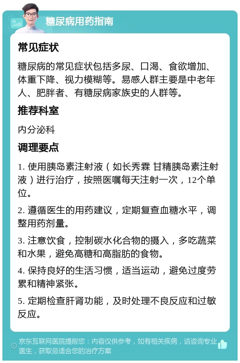 糖尿病用药指南 常见症状 糖尿病的常见症状包括多尿、口渴、食欲增加、体重下降、视力模糊等。易感人群主要是中老年人、肥胖者、有糖尿病家族史的人群等。 推荐科室 内分泌科 调理要点 1. 使用胰岛素注射液（如长秀霖 甘精胰岛素注射液）进行治疗，按照医嘱每天注射一次，12个单位。 2. 遵循医生的用药建议，定期复查血糖水平，调整用药剂量。 3. 注意饮食，控制碳水化合物的摄入，多吃蔬菜和水果，避免高糖和高脂肪的食物。 4. 保持良好的生活习惯，适当运动，避免过度劳累和精神紧张。 5. 定期检查肝肾功能，及时处理不良反应和过敏反应。