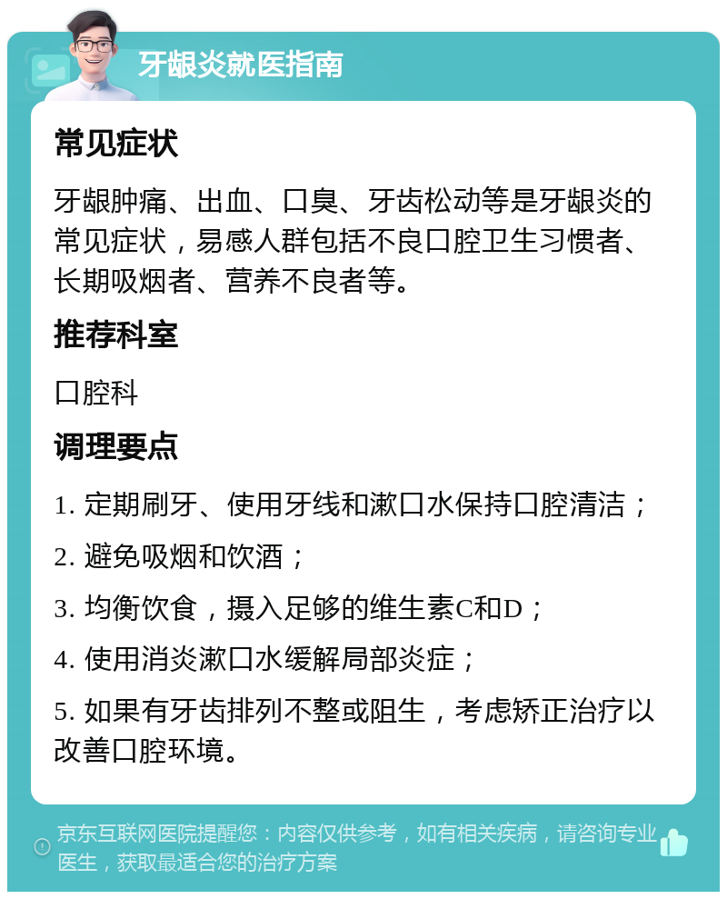 牙龈炎就医指南 常见症状 牙龈肿痛、出血、口臭、牙齿松动等是牙龈炎的常见症状，易感人群包括不良口腔卫生习惯者、长期吸烟者、营养不良者等。 推荐科室 口腔科 调理要点 1. 定期刷牙、使用牙线和漱口水保持口腔清洁； 2. 避免吸烟和饮酒； 3. 均衡饮食，摄入足够的维生素C和D； 4. 使用消炎漱口水缓解局部炎症； 5. 如果有牙齿排列不整或阻生，考虑矫正治疗以改善口腔环境。