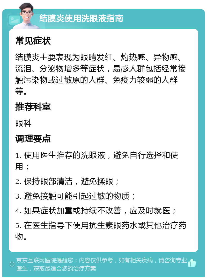 结膜炎使用洗眼液指南 常见症状 结膜炎主要表现为眼睛发红、灼热感、异物感、流泪、分泌物增多等症状，易感人群包括经常接触污染物或过敏原的人群、免疫力较弱的人群等。 推荐科室 眼科 调理要点 1. 使用医生推荐的洗眼液，避免自行选择和使用； 2. 保持眼部清洁，避免揉眼； 3. 避免接触可能引起过敏的物质； 4. 如果症状加重或持续不改善，应及时就医； 5. 在医生指导下使用抗生素眼药水或其他治疗药物。