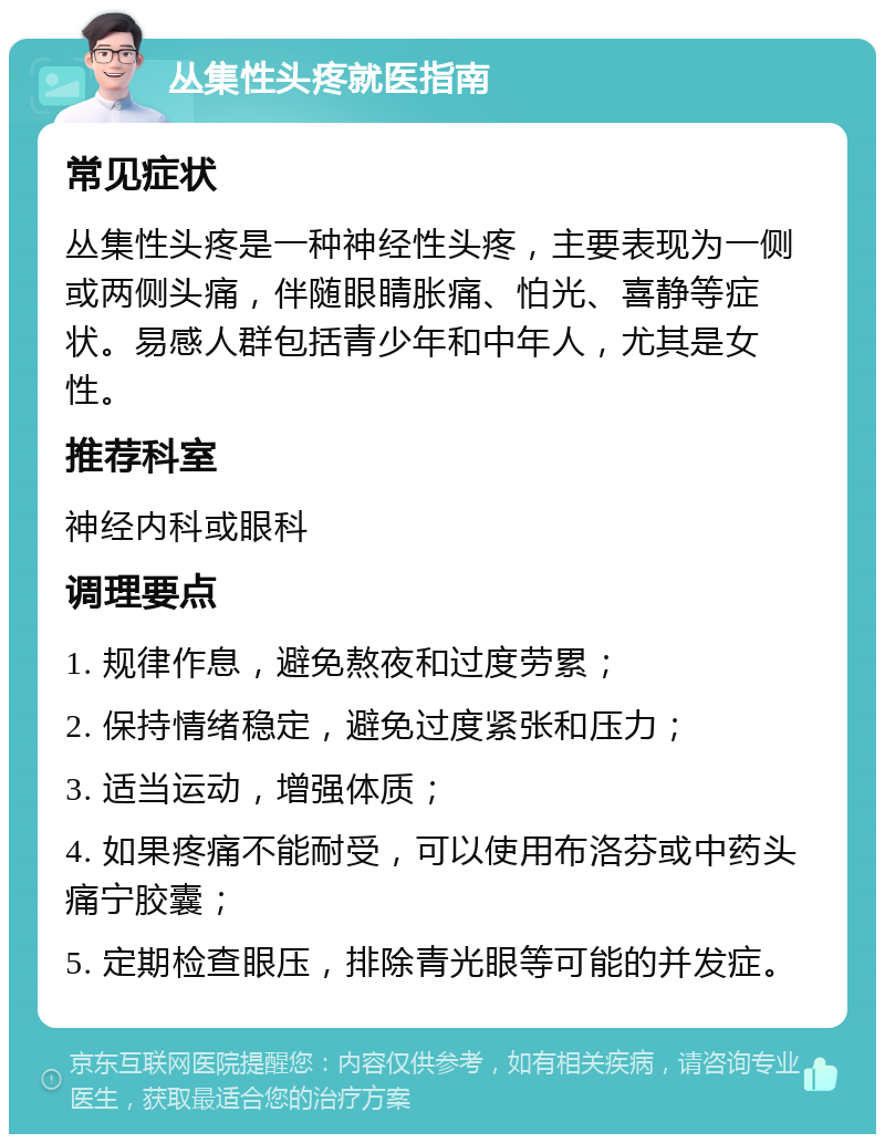 丛集性头疼就医指南 常见症状 丛集性头疼是一种神经性头疼，主要表现为一侧或两侧头痛，伴随眼睛胀痛、怕光、喜静等症状。易感人群包括青少年和中年人，尤其是女性。 推荐科室 神经内科或眼科 调理要点 1. 规律作息，避免熬夜和过度劳累； 2. 保持情绪稳定，避免过度紧张和压力； 3. 适当运动，增强体质； 4. 如果疼痛不能耐受，可以使用布洛芬或中药头痛宁胶囊； 5. 定期检查眼压，排除青光眼等可能的并发症。