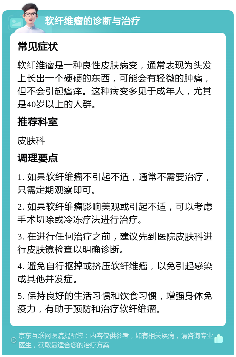 软纤维瘤的诊断与治疗 常见症状 软纤维瘤是一种良性皮肤病变，通常表现为头发上长出一个硬硬的东西，可能会有轻微的肿痛，但不会引起瘙痒。这种病变多见于成年人，尤其是40岁以上的人群。 推荐科室 皮肤科 调理要点 1. 如果软纤维瘤不引起不适，通常不需要治疗，只需定期观察即可。 2. 如果软纤维瘤影响美观或引起不适，可以考虑手术切除或冷冻疗法进行治疗。 3. 在进行任何治疗之前，建议先到医院皮肤科进行皮肤镜检查以明确诊断。 4. 避免自行抠掉或挤压软纤维瘤，以免引起感染或其他并发症。 5. 保持良好的生活习惯和饮食习惯，增强身体免疫力，有助于预防和治疗软纤维瘤。