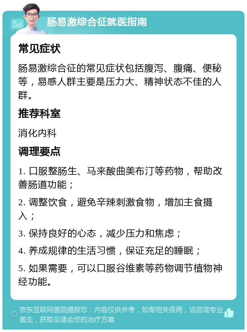 肠易激综合征就医指南 常见症状 肠易激综合征的常见症状包括腹泻、腹痛、便秘等，易感人群主要是压力大、精神状态不佳的人群。 推荐科室 消化内科 调理要点 1. 口服整肠生、马来酸曲美布汀等药物，帮助改善肠道功能； 2. 调整饮食，避免辛辣刺激食物，增加主食摄入； 3. 保持良好的心态，减少压力和焦虑； 4. 养成规律的生活习惯，保证充足的睡眠； 5. 如果需要，可以口服谷维素等药物调节植物神经功能。