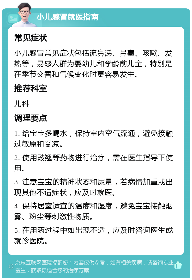 小儿感冒就医指南 常见症状 小儿感冒常见症状包括流鼻涕、鼻塞、咳嗽、发热等，易感人群为婴幼儿和学龄前儿童，特别是在季节交替和气候变化时更容易发生。 推荐科室 儿科 调理要点 1. 给宝宝多喝水，保持室内空气流通，避免接触过敏原和受凉。 2. 使用豉翘等药物进行治疗，需在医生指导下使用。 3. 注意宝宝的精神状态和尿量，若病情加重或出现其他不适症状，应及时就医。 4. 保持居室适宜的温度和湿度，避免宝宝接触烟雾、粉尘等刺激性物质。 5. 在用药过程中如出现不适，应及时咨询医生或就诊医院。