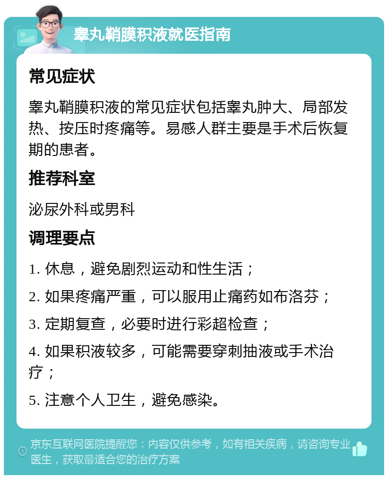 睾丸鞘膜积液就医指南 常见症状 睾丸鞘膜积液的常见症状包括睾丸肿大、局部发热、按压时疼痛等。易感人群主要是手术后恢复期的患者。 推荐科室 泌尿外科或男科 调理要点 1. 休息，避免剧烈运动和性生活； 2. 如果疼痛严重，可以服用止痛药如布洛芬； 3. 定期复查，必要时进行彩超检查； 4. 如果积液较多，可能需要穿刺抽液或手术治疗； 5. 注意个人卫生，避免感染。