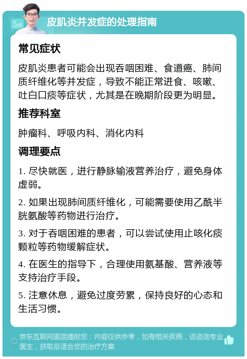 皮肌炎并发症的处理指南 常见症状 皮肌炎患者可能会出现吞咽困难、食道癌、肺间质纤维化等并发症，导致不能正常进食、咳嗽、吐白口痰等症状，尤其是在晚期阶段更为明显。 推荐科室 肿瘤科、呼吸内科、消化内科 调理要点 1. 尽快就医，进行静脉输液营养治疗，避免身体虚弱。 2. 如果出现肺间质纤维化，可能需要使用乙酰半胱氨酸等药物进行治疗。 3. 对于吞咽困难的患者，可以尝试使用止咳化痰颗粒等药物缓解症状。 4. 在医生的指导下，合理使用氨基酸、营养液等支持治疗手段。 5. 注意休息，避免过度劳累，保持良好的心态和生活习惯。