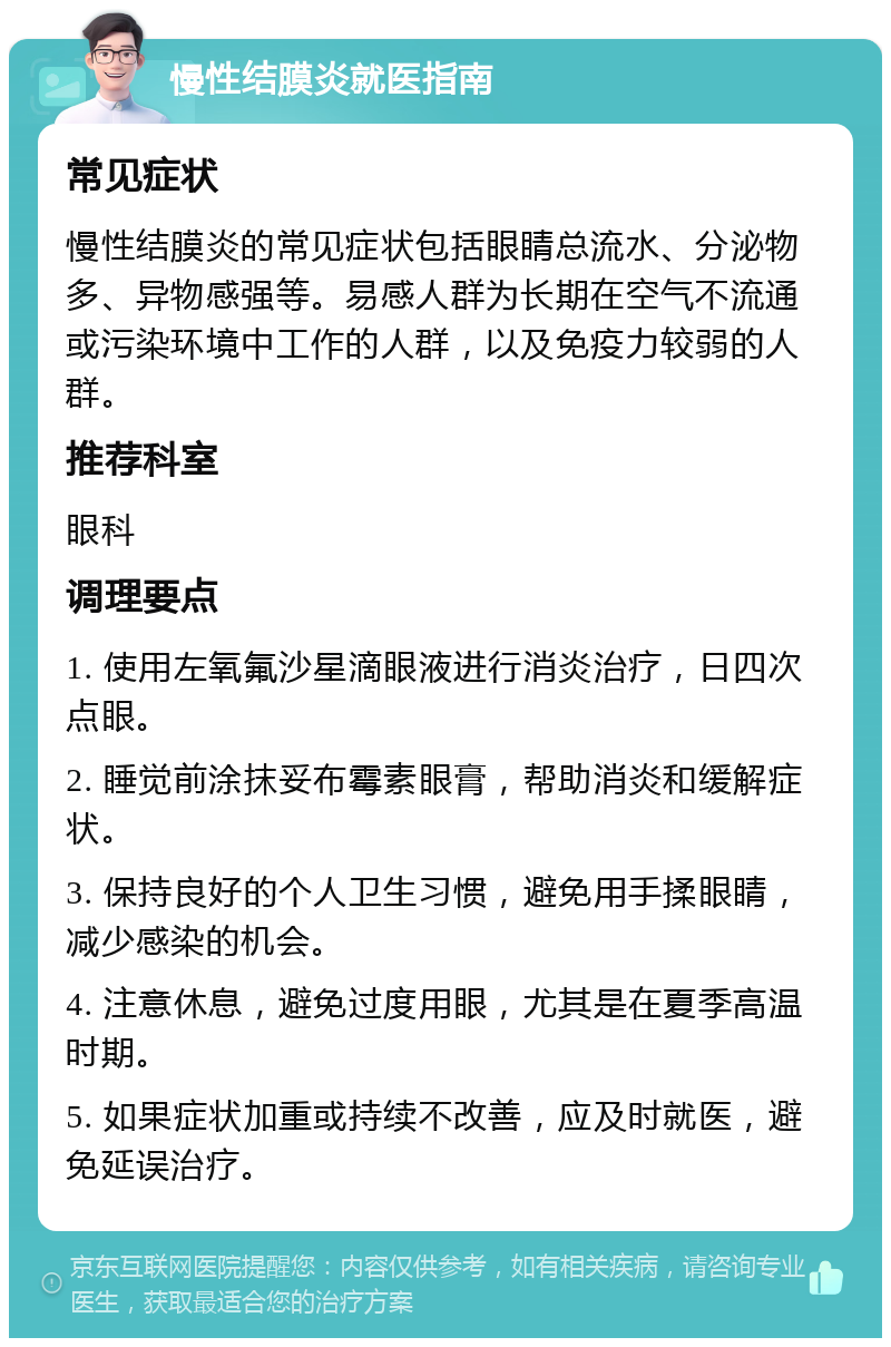 慢性结膜炎就医指南 常见症状 慢性结膜炎的常见症状包括眼睛总流水、分泌物多、异物感强等。易感人群为长期在空气不流通或污染环境中工作的人群，以及免疫力较弱的人群。 推荐科室 眼科 调理要点 1. 使用左氧氟沙星滴眼液进行消炎治疗，日四次点眼。 2. 睡觉前涂抹妥布霉素眼膏，帮助消炎和缓解症状。 3. 保持良好的个人卫生习惯，避免用手揉眼睛，减少感染的机会。 4. 注意休息，避免过度用眼，尤其是在夏季高温时期。 5. 如果症状加重或持续不改善，应及时就医，避免延误治疗。