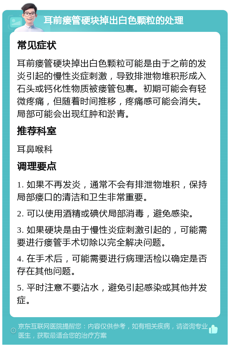 耳前瘘管硬块掉出白色颗粒的处理 常见症状 耳前瘘管硬块掉出白色颗粒可能是由于之前的发炎引起的慢性炎症刺激，导致排泄物堆积形成入石头或钙化性物质被瘘管包裹。初期可能会有轻微疼痛，但随着时间推移，疼痛感可能会消失。局部可能会出现红肿和淤青。 推荐科室 耳鼻喉科 调理要点 1. 如果不再发炎，通常不会有排泄物堆积，保持局部瘘口的清洁和卫生非常重要。 2. 可以使用酒精或碘伏局部消毒，避免感染。 3. 如果硬块是由于慢性炎症刺激引起的，可能需要进行瘘管手术切除以完全解决问题。 4. 在手术后，可能需要进行病理活检以确定是否存在其他问题。 5. 平时注意不要沾水，避免引起感染或其他并发症。