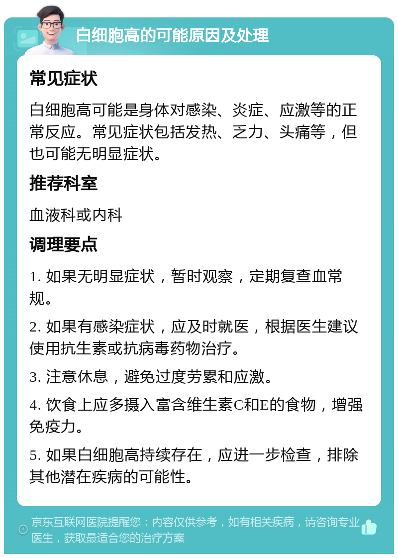 白细胞高的可能原因及处理 常见症状 白细胞高可能是身体对感染、炎症、应激等的正常反应。常见症状包括发热、乏力、头痛等，但也可能无明显症状。 推荐科室 血液科或内科 调理要点 1. 如果无明显症状，暂时观察，定期复查血常规。 2. 如果有感染症状，应及时就医，根据医生建议使用抗生素或抗病毒药物治疗。 3. 注意休息，避免过度劳累和应激。 4. 饮食上应多摄入富含维生素C和E的食物，增强免疫力。 5. 如果白细胞高持续存在，应进一步检查，排除其他潜在疾病的可能性。