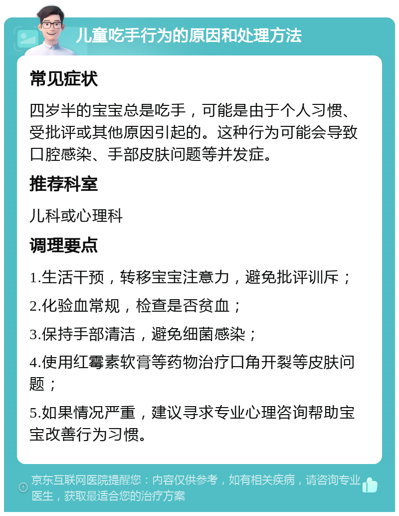 儿童吃手行为的原因和处理方法 常见症状 四岁半的宝宝总是吃手，可能是由于个人习惯、受批评或其他原因引起的。这种行为可能会导致口腔感染、手部皮肤问题等并发症。 推荐科室 儿科或心理科 调理要点 1.生活干预，转移宝宝注意力，避免批评训斥； 2.化验血常规，检查是否贫血； 3.保持手部清洁，避免细菌感染； 4.使用红霉素软膏等药物治疗口角开裂等皮肤问题； 5.如果情况严重，建议寻求专业心理咨询帮助宝宝改善行为习惯。