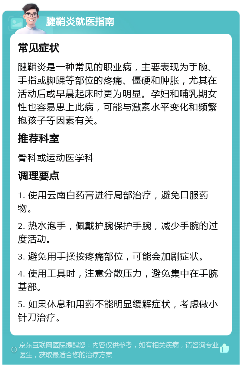 腱鞘炎就医指南 常见症状 腱鞘炎是一种常见的职业病，主要表现为手腕、手指或脚踝等部位的疼痛、僵硬和肿胀，尤其在活动后或早晨起床时更为明显。孕妇和哺乳期女性也容易患上此病，可能与激素水平变化和频繁抱孩子等因素有关。 推荐科室 骨科或运动医学科 调理要点 1. 使用云南白药膏进行局部治疗，避免口服药物。 2. 热水泡手，佩戴护腕保护手腕，减少手腕的过度活动。 3. 避免用手揉按疼痛部位，可能会加剧症状。 4. 使用工具时，注意分散压力，避免集中在手腕基部。 5. 如果休息和用药不能明显缓解症状，考虑做小针刀治疗。