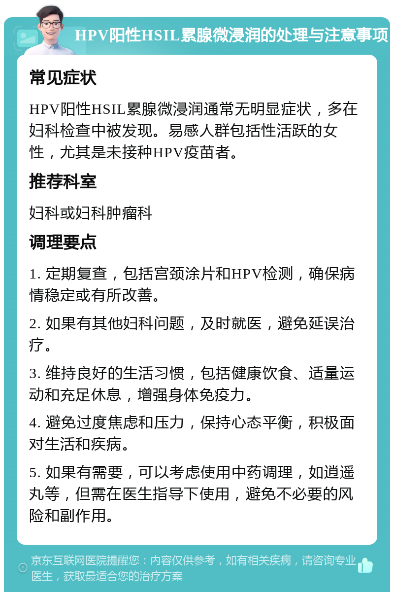 HPV阳性HSIL累腺微浸润的处理与注意事项 常见症状 HPV阳性HSIL累腺微浸润通常无明显症状，多在妇科检查中被发现。易感人群包括性活跃的女性，尤其是未接种HPV疫苗者。 推荐科室 妇科或妇科肿瘤科 调理要点 1. 定期复查，包括宫颈涂片和HPV检测，确保病情稳定或有所改善。 2. 如果有其他妇科问题，及时就医，避免延误治疗。 3. 维持良好的生活习惯，包括健康饮食、适量运动和充足休息，增强身体免疫力。 4. 避免过度焦虑和压力，保持心态平衡，积极面对生活和疾病。 5. 如果有需要，可以考虑使用中药调理，如逍遥丸等，但需在医生指导下使用，避免不必要的风险和副作用。