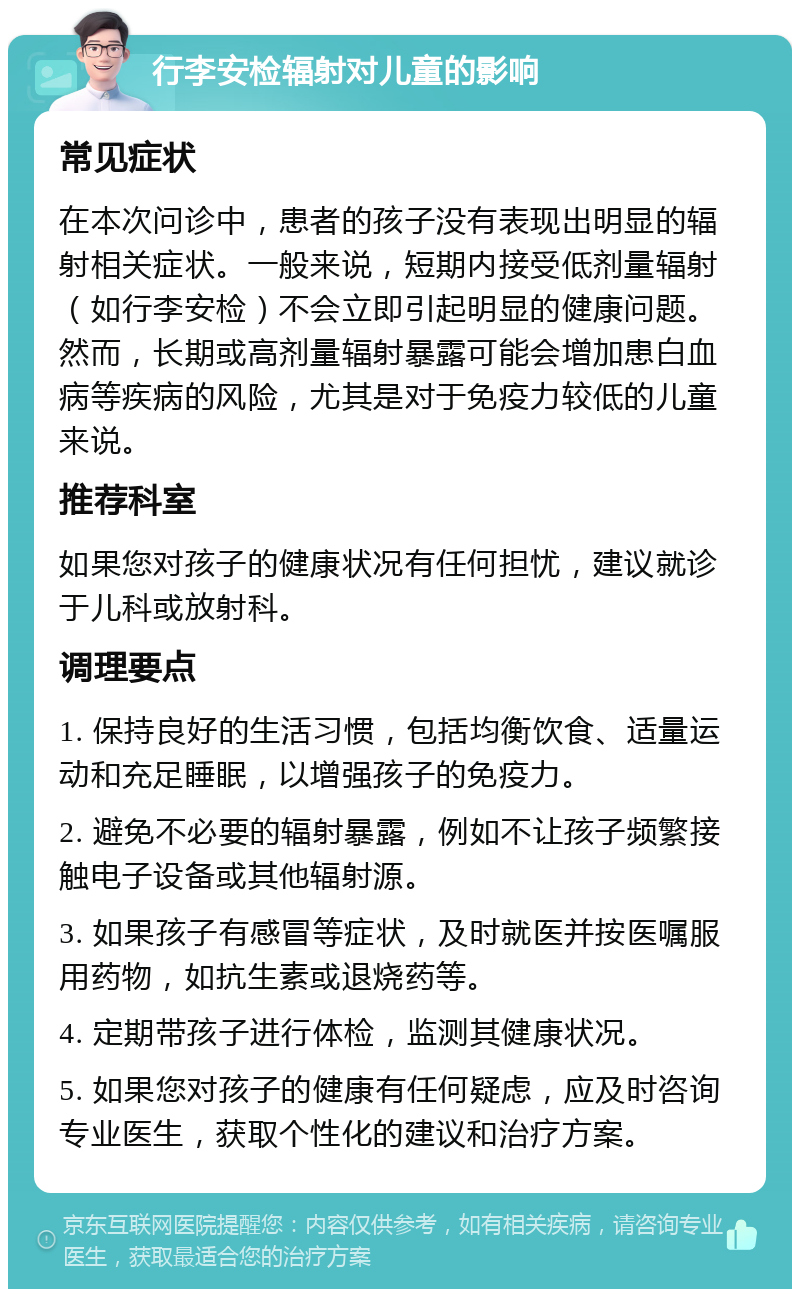 行李安检辐射对儿童的影响 常见症状 在本次问诊中，患者的孩子没有表现出明显的辐射相关症状。一般来说，短期内接受低剂量辐射（如行李安检）不会立即引起明显的健康问题。然而，长期或高剂量辐射暴露可能会增加患白血病等疾病的风险，尤其是对于免疫力较低的儿童来说。 推荐科室 如果您对孩子的健康状况有任何担忧，建议就诊于儿科或放射科。 调理要点 1. 保持良好的生活习惯，包括均衡饮食、适量运动和充足睡眠，以增强孩子的免疫力。 2. 避免不必要的辐射暴露，例如不让孩子频繁接触电子设备或其他辐射源。 3. 如果孩子有感冒等症状，及时就医并按医嘱服用药物，如抗生素或退烧药等。 4. 定期带孩子进行体检，监测其健康状况。 5. 如果您对孩子的健康有任何疑虑，应及时咨询专业医生，获取个性化的建议和治疗方案。