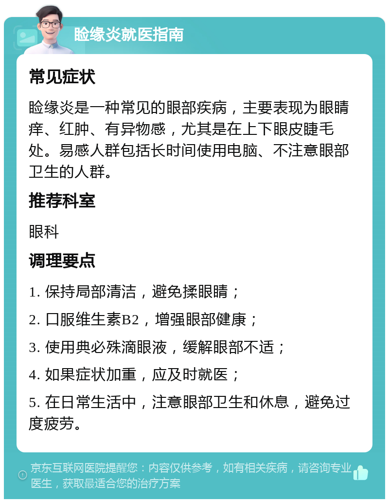 睑缘炎就医指南 常见症状 睑缘炎是一种常见的眼部疾病，主要表现为眼睛痒、红肿、有异物感，尤其是在上下眼皮睫毛处。易感人群包括长时间使用电脑、不注意眼部卫生的人群。 推荐科室 眼科 调理要点 1. 保持局部清洁，避免揉眼睛； 2. 口服维生素B2，增强眼部健康； 3. 使用典必殊滴眼液，缓解眼部不适； 4. 如果症状加重，应及时就医； 5. 在日常生活中，注意眼部卫生和休息，避免过度疲劳。