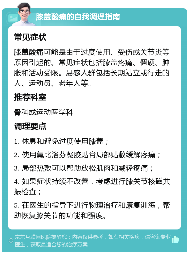 膝盖酸痛的自我调理指南 常见症状 膝盖酸痛可能是由于过度使用、受伤或关节炎等原因引起的。常见症状包括膝盖疼痛、僵硬、肿胀和活动受限。易感人群包括长期站立或行走的人、运动员、老年人等。 推荐科室 骨科或运动医学科 调理要点 1. 休息和避免过度使用膝盖； 2. 使用氟比洛芬凝胶贴膏局部贴敷缓解疼痛； 3. 局部热敷可以帮助放松肌肉和减轻疼痛； 4. 如果症状持续不改善，考虑进行膝关节核磁共振检查； 5. 在医生的指导下进行物理治疗和康复训练，帮助恢复膝关节的功能和强度。