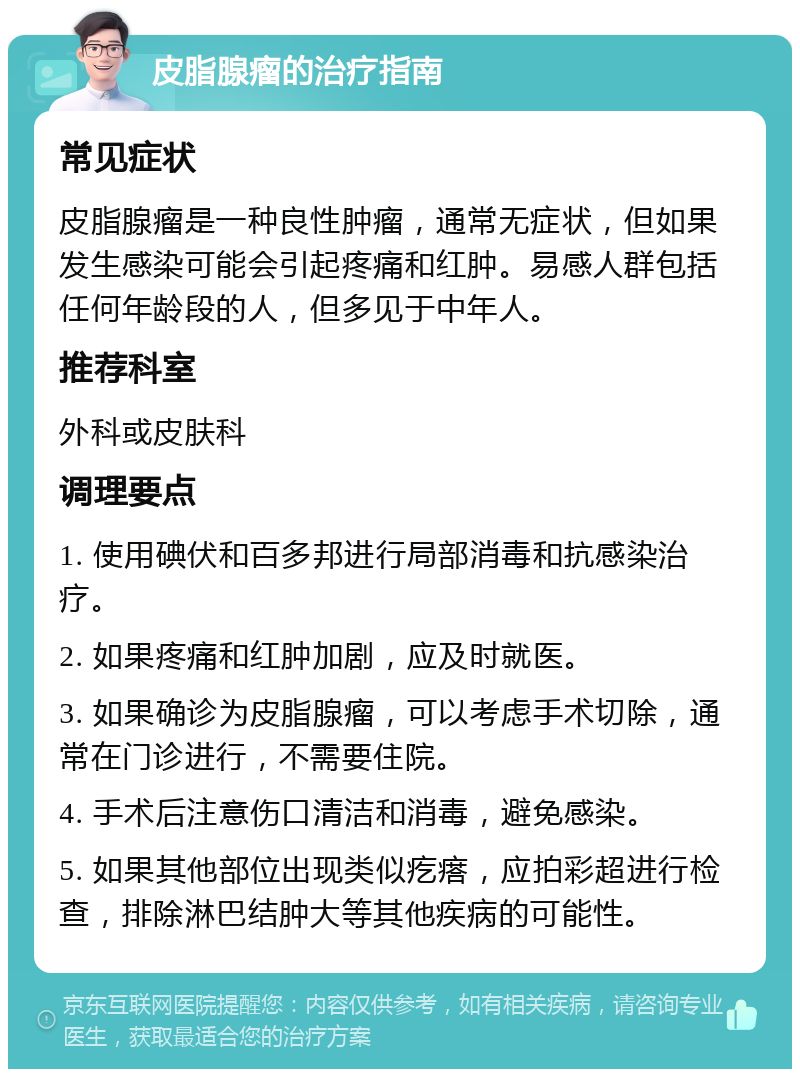 皮脂腺瘤的治疗指南 常见症状 皮脂腺瘤是一种良性肿瘤，通常无症状，但如果发生感染可能会引起疼痛和红肿。易感人群包括任何年龄段的人，但多见于中年人。 推荐科室 外科或皮肤科 调理要点 1. 使用碘伏和百多邦进行局部消毒和抗感染治疗。 2. 如果疼痛和红肿加剧，应及时就医。 3. 如果确诊为皮脂腺瘤，可以考虑手术切除，通常在门诊进行，不需要住院。 4. 手术后注意伤口清洁和消毒，避免感染。 5. 如果其他部位出现类似疙瘩，应拍彩超进行检查，排除淋巴结肿大等其他疾病的可能性。