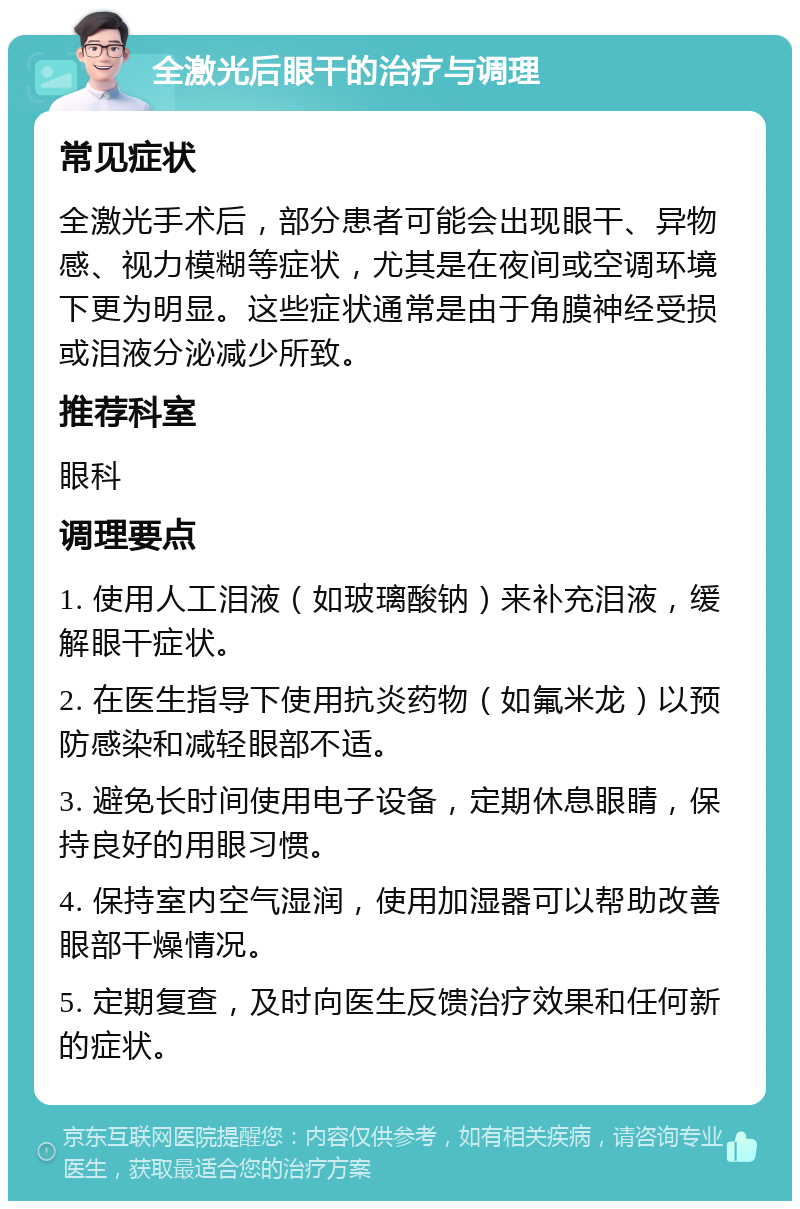 全激光后眼干的治疗与调理 常见症状 全激光手术后，部分患者可能会出现眼干、异物感、视力模糊等症状，尤其是在夜间或空调环境下更为明显。这些症状通常是由于角膜神经受损或泪液分泌减少所致。 推荐科室 眼科 调理要点 1. 使用人工泪液（如玻璃酸钠）来补充泪液，缓解眼干症状。 2. 在医生指导下使用抗炎药物（如氟米龙）以预防感染和减轻眼部不适。 3. 避免长时间使用电子设备，定期休息眼睛，保持良好的用眼习惯。 4. 保持室内空气湿润，使用加湿器可以帮助改善眼部干燥情况。 5. 定期复查，及时向医生反馈治疗效果和任何新的症状。