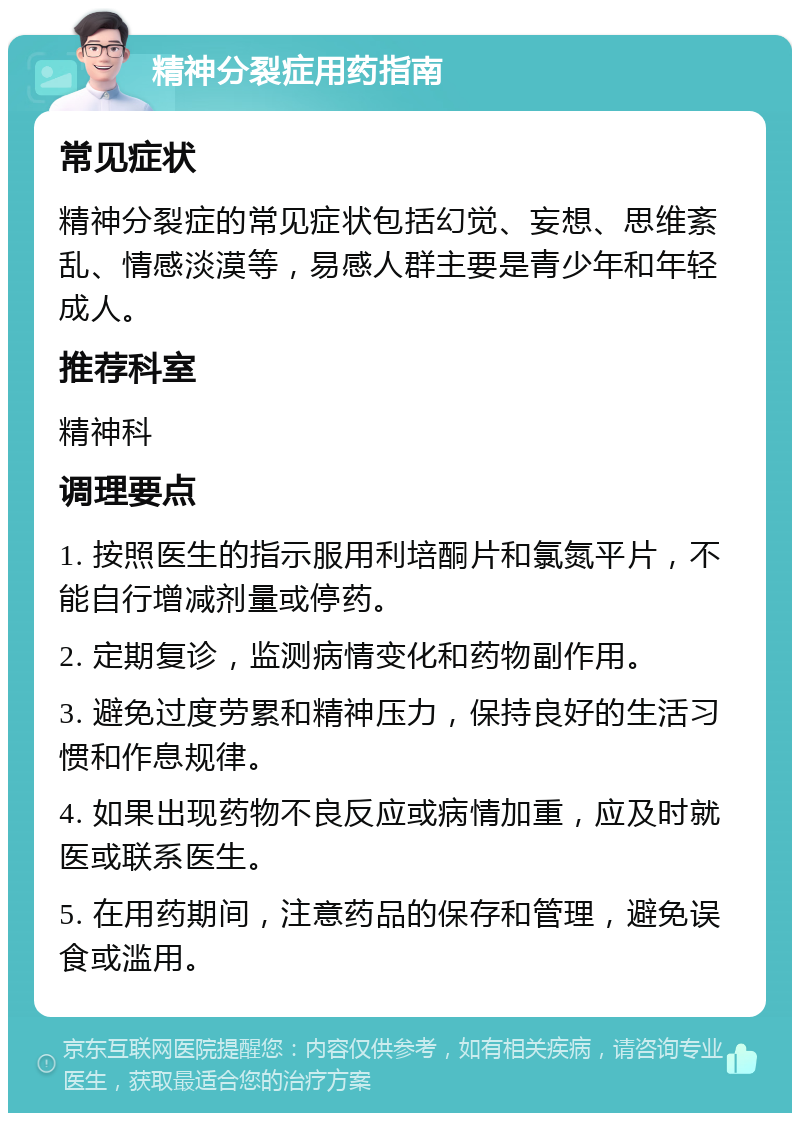 精神分裂症用药指南 常见症状 精神分裂症的常见症状包括幻觉、妄想、思维紊乱、情感淡漠等，易感人群主要是青少年和年轻成人。 推荐科室 精神科 调理要点 1. 按照医生的指示服用利培酮片和氯氮平片，不能自行增减剂量或停药。 2. 定期复诊，监测病情变化和药物副作用。 3. 避免过度劳累和精神压力，保持良好的生活习惯和作息规律。 4. 如果出现药物不良反应或病情加重，应及时就医或联系医生。 5. 在用药期间，注意药品的保存和管理，避免误食或滥用。