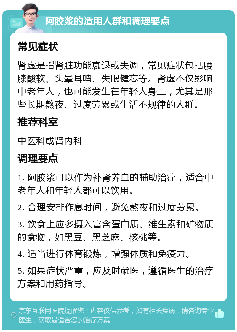 阿胶浆的适用人群和调理要点 常见症状 肾虚是指肾脏功能衰退或失调，常见症状包括腰膝酸软、头晕耳鸣、失眠健忘等。肾虚不仅影响中老年人，也可能发生在年轻人身上，尤其是那些长期熬夜、过度劳累或生活不规律的人群。 推荐科室 中医科或肾内科 调理要点 1. 阿胶浆可以作为补肾养血的辅助治疗，适合中老年人和年轻人都可以饮用。 2. 合理安排作息时间，避免熬夜和过度劳累。 3. 饮食上应多摄入富含蛋白质、维生素和矿物质的食物，如黑豆、黑芝麻、核桃等。 4. 适当进行体育锻炼，增强体质和免疫力。 5. 如果症状严重，应及时就医，遵循医生的治疗方案和用药指导。