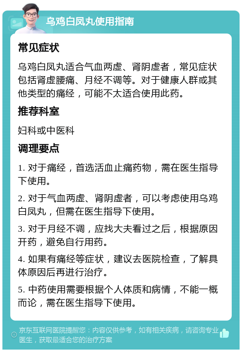 乌鸡白凤丸使用指南 常见症状 乌鸡白凤丸适合气血两虚、肾阴虚者，常见症状包括肾虚腰痛、月经不调等。对于健康人群或其他类型的痛经，可能不太适合使用此药。 推荐科室 妇科或中医科 调理要点 1. 对于痛经，首选活血止痛药物，需在医生指导下使用。 2. 对于气血两虚、肾阴虚者，可以考虑使用乌鸡白凤丸，但需在医生指导下使用。 3. 对于月经不调，应找大夫看过之后，根据原因开药，避免自行用药。 4. 如果有痛经等症状，建议去医院检查，了解具体原因后再进行治疗。 5. 中药使用需要根据个人体质和病情，不能一概而论，需在医生指导下使用。