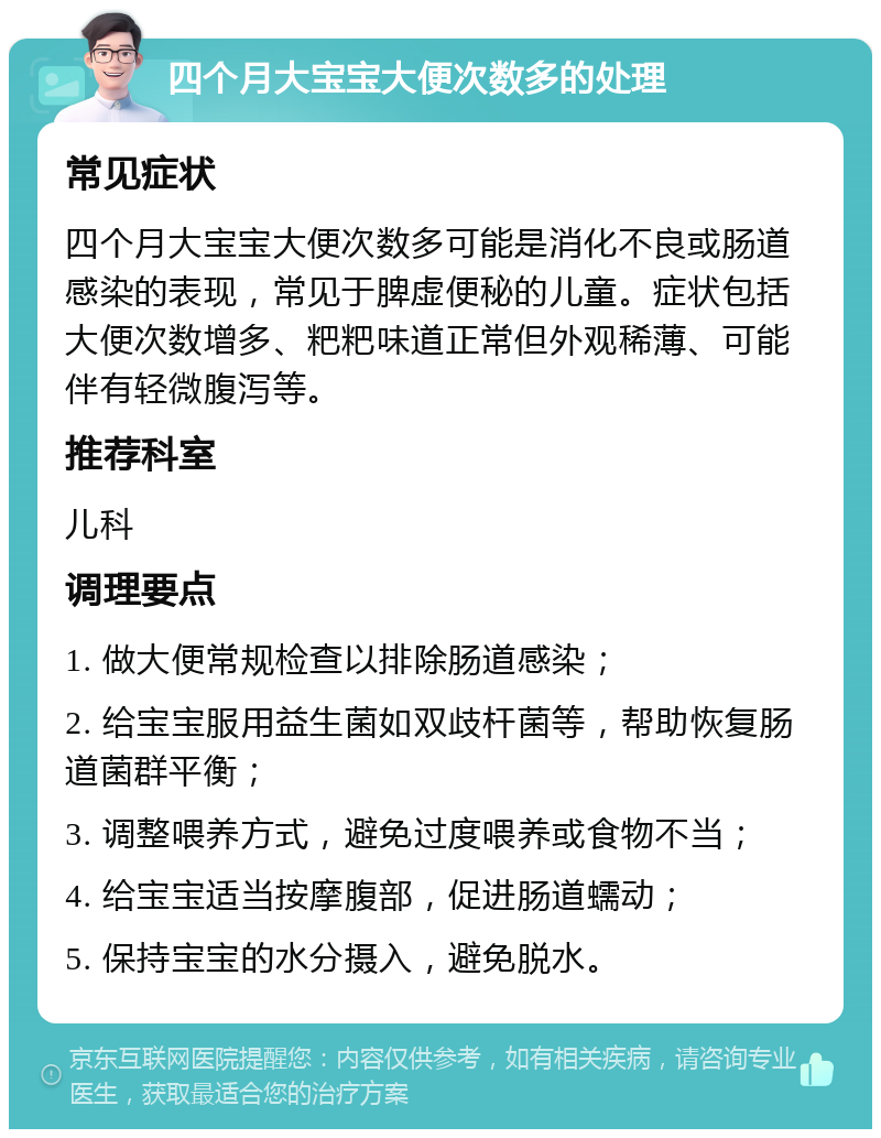 四个月大宝宝大便次数多的处理 常见症状 四个月大宝宝大便次数多可能是消化不良或肠道感染的表现，常见于脾虚便秘的儿童。症状包括大便次数增多、粑粑味道正常但外观稀薄、可能伴有轻微腹泻等。 推荐科室 儿科 调理要点 1. 做大便常规检查以排除肠道感染； 2. 给宝宝服用益生菌如双歧杆菌等，帮助恢复肠道菌群平衡； 3. 调整喂养方式，避免过度喂养或食物不当； 4. 给宝宝适当按摩腹部，促进肠道蠕动； 5. 保持宝宝的水分摄入，避免脱水。