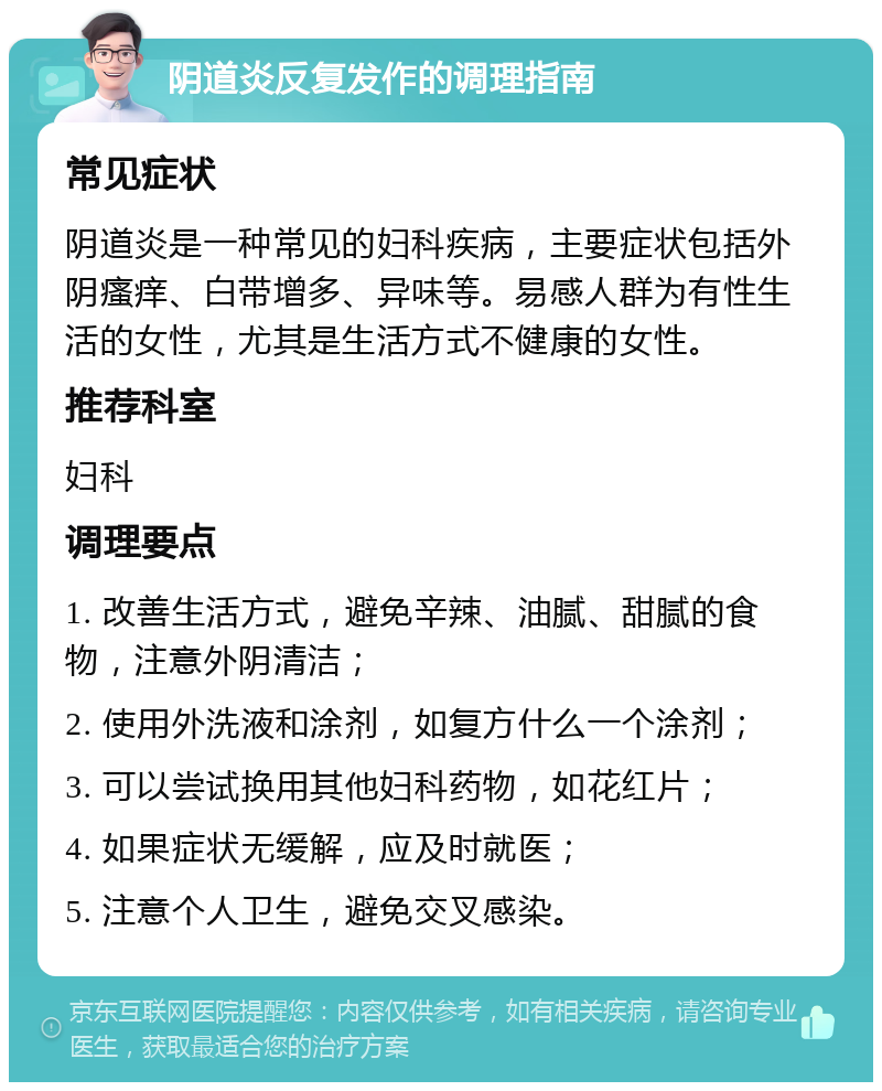 阴道炎反复发作的调理指南 常见症状 阴道炎是一种常见的妇科疾病，主要症状包括外阴瘙痒、白带增多、异味等。易感人群为有性生活的女性，尤其是生活方式不健康的女性。 推荐科室 妇科 调理要点 1. 改善生活方式，避免辛辣、油腻、甜腻的食物，注意外阴清洁； 2. 使用外洗液和涂剂，如复方什么一个涂剂； 3. 可以尝试换用其他妇科药物，如花红片； 4. 如果症状无缓解，应及时就医； 5. 注意个人卫生，避免交叉感染。