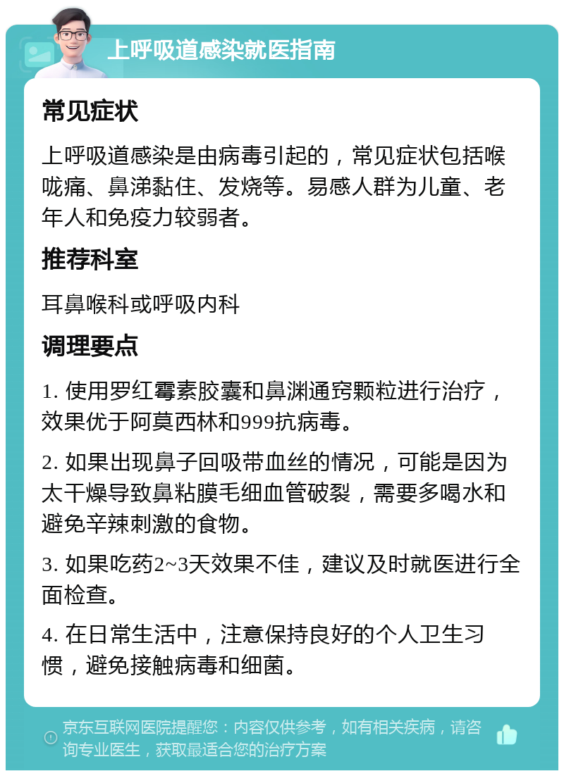 上呼吸道感染就医指南 常见症状 上呼吸道感染是由病毒引起的，常见症状包括喉咙痛、鼻涕黏住、发烧等。易感人群为儿童、老年人和免疫力较弱者。 推荐科室 耳鼻喉科或呼吸内科 调理要点 1. 使用罗红霉素胶囊和鼻渊通窍颗粒进行治疗，效果优于阿莫西林和999抗病毒。 2. 如果出现鼻子回吸带血丝的情况，可能是因为太干燥导致鼻粘膜毛细血管破裂，需要多喝水和避免辛辣刺激的食物。 3. 如果吃药2~3天效果不佳，建议及时就医进行全面检查。 4. 在日常生活中，注意保持良好的个人卫生习惯，避免接触病毒和细菌。