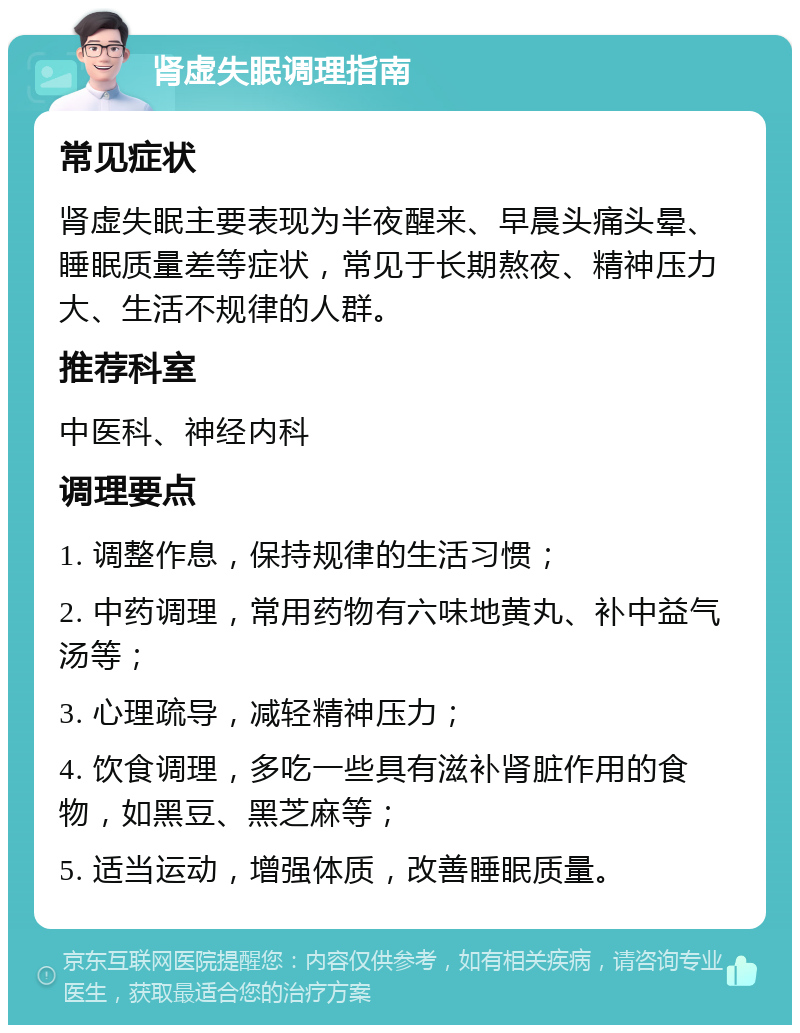 肾虚失眠调理指南 常见症状 肾虚失眠主要表现为半夜醒来、早晨头痛头晕、睡眠质量差等症状，常见于长期熬夜、精神压力大、生活不规律的人群。 推荐科室 中医科、神经内科 调理要点 1. 调整作息，保持规律的生活习惯； 2. 中药调理，常用药物有六味地黄丸、补中益气汤等； 3. 心理疏导，减轻精神压力； 4. 饮食调理，多吃一些具有滋补肾脏作用的食物，如黑豆、黑芝麻等； 5. 适当运动，增强体质，改善睡眠质量。