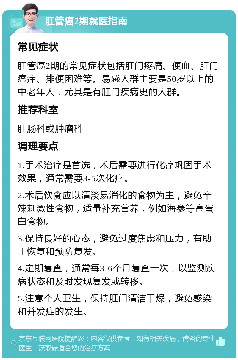 肛管癌2期就医指南 常见症状 肛管癌2期的常见症状包括肛门疼痛、便血、肛门瘙痒、排便困难等。易感人群主要是50岁以上的中老年人，尤其是有肛门疾病史的人群。 推荐科室 肛肠科或肿瘤科 调理要点 1.手术治疗是首选，术后需要进行化疗巩固手术效果，通常需要3-5次化疗。 2.术后饮食应以清淡易消化的食物为主，避免辛辣刺激性食物，适量补充营养，例如海参等高蛋白食物。 3.保持良好的心态，避免过度焦虑和压力，有助于恢复和预防复发。 4.定期复查，通常每3-6个月复查一次，以监测疾病状态和及时发现复发或转移。 5.注意个人卫生，保持肛门清洁干燥，避免感染和并发症的发生。