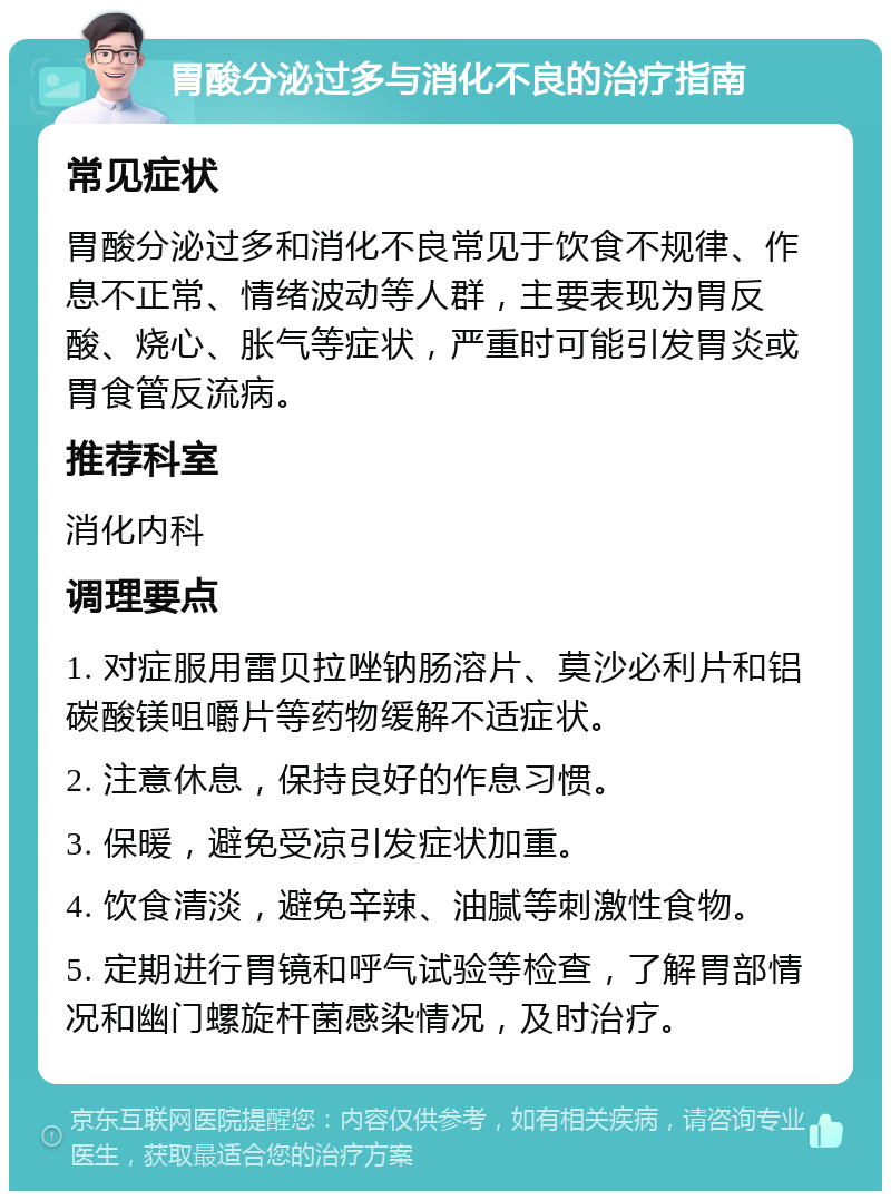 胃酸分泌过多与消化不良的治疗指南 常见症状 胃酸分泌过多和消化不良常见于饮食不规律、作息不正常、情绪波动等人群，主要表现为胃反酸、烧心、胀气等症状，严重时可能引发胃炎或胃食管反流病。 推荐科室 消化内科 调理要点 1. 对症服用雷贝拉唑钠肠溶片、莫沙必利片和铝碳酸镁咀嚼片等药物缓解不适症状。 2. 注意休息，保持良好的作息习惯。 3. 保暖，避免受凉引发症状加重。 4. 饮食清淡，避免辛辣、油腻等刺激性食物。 5. 定期进行胃镜和呼气试验等检查，了解胃部情况和幽门螺旋杆菌感染情况，及时治疗。