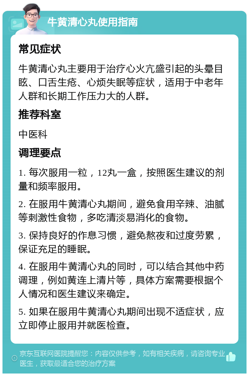 牛黄清心丸使用指南 常见症状 牛黄清心丸主要用于治疗心火亢盛引起的头晕目眩、口舌生疮、心烦失眠等症状，适用于中老年人群和长期工作压力大的人群。 推荐科室 中医科 调理要点 1. 每次服用一粒，12丸一盒，按照医生建议的剂量和频率服用。 2. 在服用牛黄清心丸期间，避免食用辛辣、油腻等刺激性食物，多吃清淡易消化的食物。 3. 保持良好的作息习惯，避免熬夜和过度劳累，保证充足的睡眠。 4. 在服用牛黄清心丸的同时，可以结合其他中药调理，例如黄连上清片等，具体方案需要根据个人情况和医生建议来确定。 5. 如果在服用牛黄清心丸期间出现不适症状，应立即停止服用并就医检查。