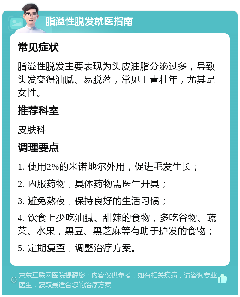 脂溢性脱发就医指南 常见症状 脂溢性脱发主要表现为头皮油脂分泌过多，导致头发变得油腻、易脱落，常见于青壮年，尤其是女性。 推荐科室 皮肤科 调理要点 1. 使用2%的米诺地尔外用，促进毛发生长； 2. 内服药物，具体药物需医生开具； 3. 避免熬夜，保持良好的生活习惯； 4. 饮食上少吃油腻、甜辣的食物，多吃谷物、蔬菜、水果，黑豆、黑芝麻等有助于护发的食物； 5. 定期复查，调整治疗方案。