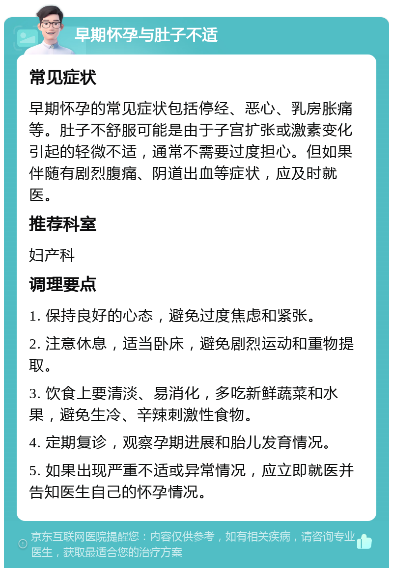 早期怀孕与肚子不适 常见症状 早期怀孕的常见症状包括停经、恶心、乳房胀痛等。肚子不舒服可能是由于子宫扩张或激素变化引起的轻微不适，通常不需要过度担心。但如果伴随有剧烈腹痛、阴道出血等症状，应及时就医。 推荐科室 妇产科 调理要点 1. 保持良好的心态，避免过度焦虑和紧张。 2. 注意休息，适当卧床，避免剧烈运动和重物提取。 3. 饮食上要清淡、易消化，多吃新鲜蔬菜和水果，避免生冷、辛辣刺激性食物。 4. 定期复诊，观察孕期进展和胎儿发育情况。 5. 如果出现严重不适或异常情况，应立即就医并告知医生自己的怀孕情况。