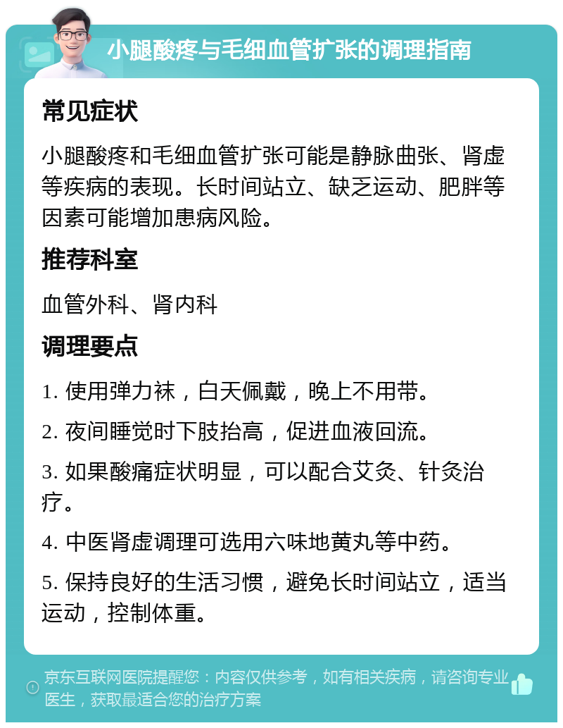 小腿酸疼与毛细血管扩张的调理指南 常见症状 小腿酸疼和毛细血管扩张可能是静脉曲张、肾虚等疾病的表现。长时间站立、缺乏运动、肥胖等因素可能增加患病风险。 推荐科室 血管外科、肾内科 调理要点 1. 使用弹力袜，白天佩戴，晚上不用带。 2. 夜间睡觉时下肢抬高，促进血液回流。 3. 如果酸痛症状明显，可以配合艾灸、针灸治疗。 4. 中医肾虚调理可选用六味地黄丸等中药。 5. 保持良好的生活习惯，避免长时间站立，适当运动，控制体重。