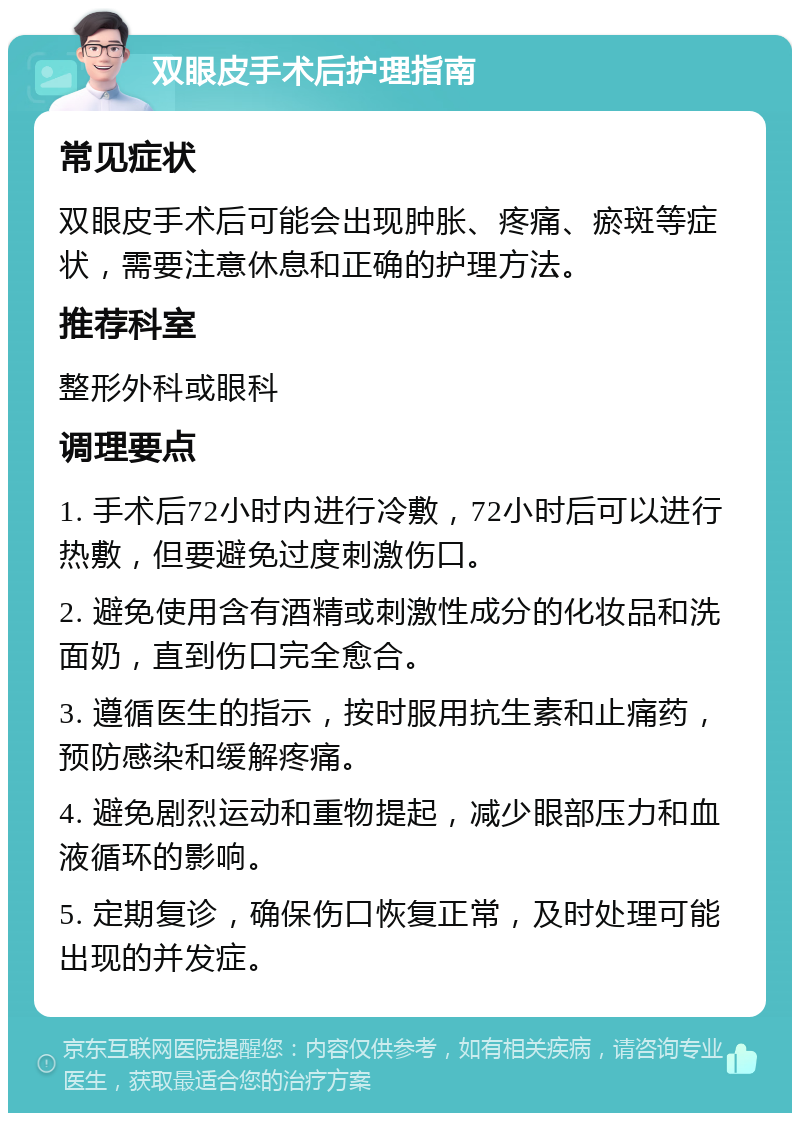 双眼皮手术后护理指南 常见症状 双眼皮手术后可能会出现肿胀、疼痛、瘀斑等症状，需要注意休息和正确的护理方法。 推荐科室 整形外科或眼科 调理要点 1. 手术后72小时内进行冷敷，72小时后可以进行热敷，但要避免过度刺激伤口。 2. 避免使用含有酒精或刺激性成分的化妆品和洗面奶，直到伤口完全愈合。 3. 遵循医生的指示，按时服用抗生素和止痛药，预防感染和缓解疼痛。 4. 避免剧烈运动和重物提起，减少眼部压力和血液循环的影响。 5. 定期复诊，确保伤口恢复正常，及时处理可能出现的并发症。