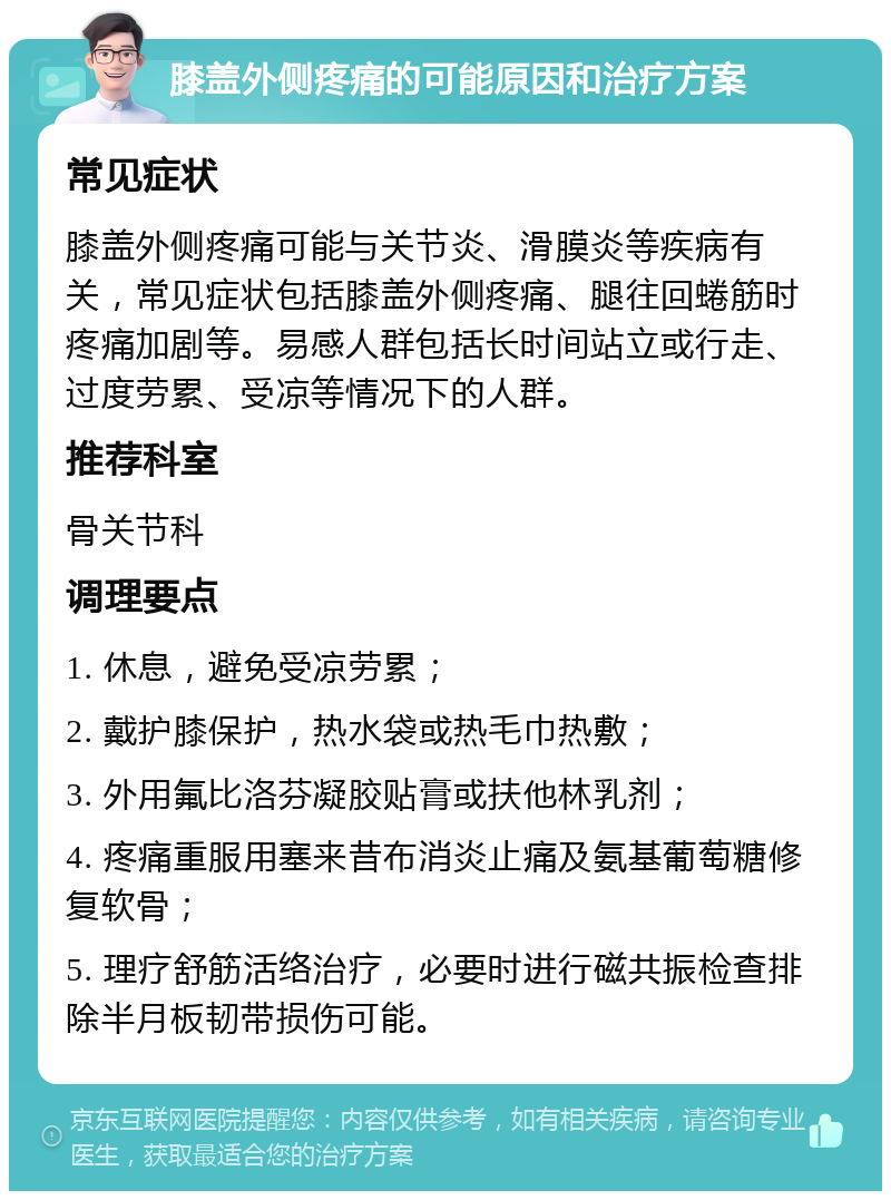 膝盖外侧疼痛的可能原因和治疗方案 常见症状 膝盖外侧疼痛可能与关节炎、滑膜炎等疾病有关，常见症状包括膝盖外侧疼痛、腿往回蜷筋时疼痛加剧等。易感人群包括长时间站立或行走、过度劳累、受凉等情况下的人群。 推荐科室 骨关节科 调理要点 1. 休息，避免受凉劳累； 2. 戴护膝保护，热水袋或热毛巾热敷； 3. 外用氟比洛芬凝胶贴膏或扶他林乳剂； 4. 疼痛重服用塞来昔布消炎止痛及氨基葡萄糖修复软骨； 5. 理疗舒筋活络治疗，必要时进行磁共振检查排除半月板韧带损伤可能。