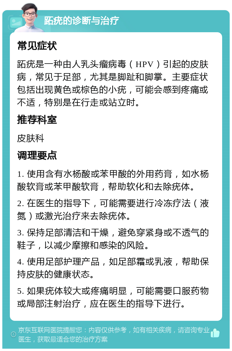 跖疣的诊断与治疗 常见症状 跖疣是一种由人乳头瘤病毒（HPV）引起的皮肤病，常见于足部，尤其是脚趾和脚掌。主要症状包括出现黄色或棕色的小疣，可能会感到疼痛或不适，特别是在行走或站立时。 推荐科室 皮肤科 调理要点 1. 使用含有水杨酸或苯甲酸的外用药膏，如水杨酸软膏或苯甲酸软膏，帮助软化和去除疣体。 2. 在医生的指导下，可能需要进行冷冻疗法（液氮）或激光治疗来去除疣体。 3. 保持足部清洁和干燥，避免穿紧身或不透气的鞋子，以减少摩擦和感染的风险。 4. 使用足部护理产品，如足部霜或乳液，帮助保持皮肤的健康状态。 5. 如果疣体较大或疼痛明显，可能需要口服药物或局部注射治疗，应在医生的指导下进行。