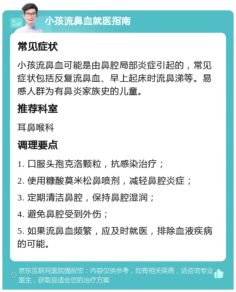 小孩流鼻血就医指南 常见症状 小孩流鼻血可能是由鼻腔局部炎症引起的，常见症状包括反复流鼻血、早上起床时流鼻涕等。易感人群为有鼻炎家族史的儿童。 推荐科室 耳鼻喉科 调理要点 1. 口服头孢克洛颗粒，抗感染治疗； 2. 使用糠酸莫米松鼻喷剂，减轻鼻腔炎症； 3. 定期清洁鼻腔，保持鼻腔湿润； 4. 避免鼻腔受到外伤； 5. 如果流鼻血频繁，应及时就医，排除血液疾病的可能。