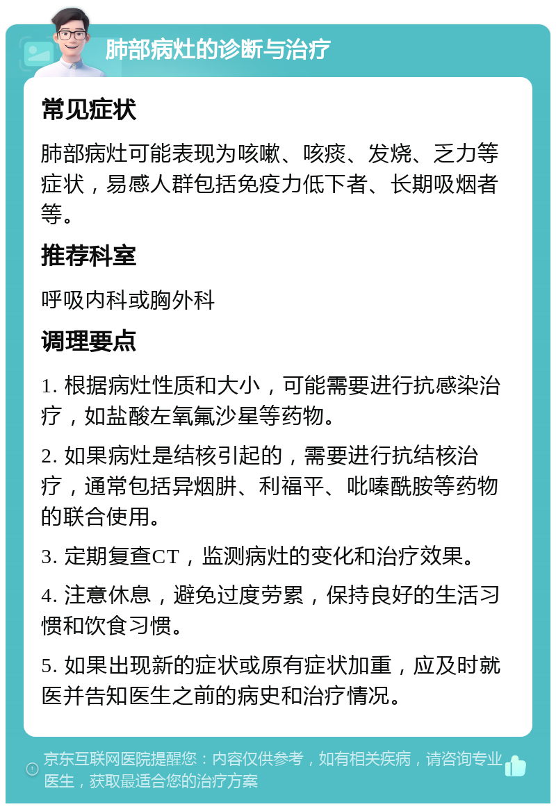 肺部病灶的诊断与治疗 常见症状 肺部病灶可能表现为咳嗽、咳痰、发烧、乏力等症状，易感人群包括免疫力低下者、长期吸烟者等。 推荐科室 呼吸内科或胸外科 调理要点 1. 根据病灶性质和大小，可能需要进行抗感染治疗，如盐酸左氧氟沙星等药物。 2. 如果病灶是结核引起的，需要进行抗结核治疗，通常包括异烟肼、利福平、吡嗪酰胺等药物的联合使用。 3. 定期复查CT，监测病灶的变化和治疗效果。 4. 注意休息，避免过度劳累，保持良好的生活习惯和饮食习惯。 5. 如果出现新的症状或原有症状加重，应及时就医并告知医生之前的病史和治疗情况。