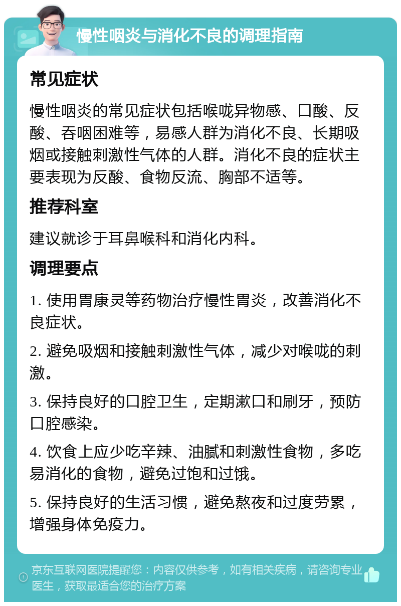 慢性咽炎与消化不良的调理指南 常见症状 慢性咽炎的常见症状包括喉咙异物感、口酸、反酸、吞咽困难等，易感人群为消化不良、长期吸烟或接触刺激性气体的人群。消化不良的症状主要表现为反酸、食物反流、胸部不适等。 推荐科室 建议就诊于耳鼻喉科和消化内科。 调理要点 1. 使用胃康灵等药物治疗慢性胃炎，改善消化不良症状。 2. 避免吸烟和接触刺激性气体，减少对喉咙的刺激。 3. 保持良好的口腔卫生，定期漱口和刷牙，预防口腔感染。 4. 饮食上应少吃辛辣、油腻和刺激性食物，多吃易消化的食物，避免过饱和过饿。 5. 保持良好的生活习惯，避免熬夜和过度劳累，增强身体免疫力。