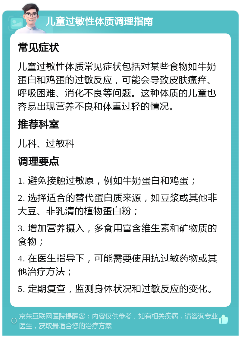 儿童过敏性体质调理指南 常见症状 儿童过敏性体质常见症状包括对某些食物如牛奶蛋白和鸡蛋的过敏反应，可能会导致皮肤瘙痒、呼吸困难、消化不良等问题。这种体质的儿童也容易出现营养不良和体重过轻的情况。 推荐科室 儿科、过敏科 调理要点 1. 避免接触过敏原，例如牛奶蛋白和鸡蛋； 2. 选择适合的替代蛋白质来源，如豆浆或其他非大豆、非乳清的植物蛋白粉； 3. 增加营养摄入，多食用富含维生素和矿物质的食物； 4. 在医生指导下，可能需要使用抗过敏药物或其他治疗方法； 5. 定期复查，监测身体状况和过敏反应的变化。